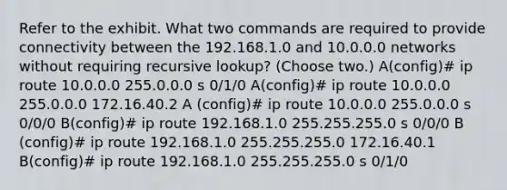 Refer to the exhibit. What two commands are required to provide connectivity between the 192.168.1.0 and 10.0.0.0 networks without requiring recursive lookup? (Choose two.) A(config)# ip route 10.0.0.0 255.0.0.0 s 0/1/0 A(config)# ip route 10.0.0.0 255.0.0.0 172.16.40.2 A (config)# ip route 10.0.0.0 255.0.0.0 s 0/0/0 B(config)# ip route 192.168.1.0 255.255.255.0 s 0/0/0 B (config)# ip route 192.168.1.0 255.255.255.0 172.16.40.1 B(config)# ip route 192.168.1.0 255.255.255.0 s 0/1/0