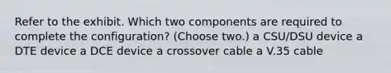 Refer to the exhibit. Which two components are required to complete the configuration? (Choose two.) a CSU/DSU device a DTE device a DCE device a crossover cable a V.35 cable