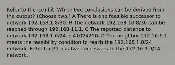 Refer to the exhibit. Which two conclusions can be derived from the output? (Choose two.) A There is one feasible successor to network 192.168.1.8/30. B The network 192.168.10.8/30 can be reached through 192.168.11.1. C The reported distance to network 192.168.1.0/24 is 41024256. D The neighbor 172.16.6.1 meets the feasibility condition to reach the 192.168.1.0/24 network. E Router R1 has two successors to the 172.16.3.0/24 network.