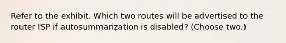 Refer to the exhibit. Which two routes will be advertised to the router ISP if autosummarization is disabled? (Choose two.)