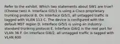 Refer to the exhibit. Which two statements about SW1 are true? (Choose two) A. Interface Gi5/1 is using a Cisco proprietary trunking protocol B. On Interface Gi5/1, all untagged traffic is tagged with VLAN 113 C. The device is configured with the default MST region D. Interface Gi5/1 is using an industry-standard trunking protocol E. Interface Gi6/2 is the root port for VLAN 36 F. On interface Gi6/2, all untagged traffic is tagged with VLAN 600