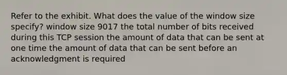 Refer to the exhibit. What does the value of the window size specify? window size 9017 the total number of bits received during this TCP session the amount of data that can be sent at one time the amount of data that can be sent before an acknowledgment is required