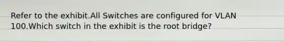 Refer to the exhibit.All Switches are configured for VLAN 100.Which switch in the exhibit is the root bridge?