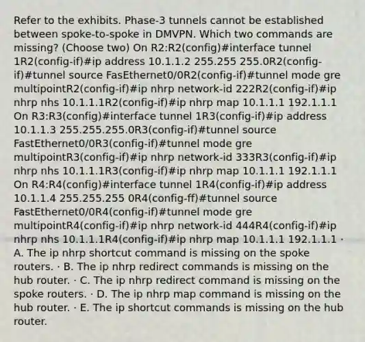 Refer to the exhibits. Phase-3 tunnels cannot be established between spoke-to-spoke in DMVPN. Which two commands are missing? (Choose two) On R2:R2(config)#interface tunnel 1R2(config-if)#ip address 10.1.1.2 255.255 255.0R2(config-if)#tunnel source FasEthernet0/0R2(config-if)#tunnel mode gre multipointR2(config-if)#ip nhrp network-id 222R2(config-if)#ip nhrp nhs 10.1.1.1R2(config-if)#ip nhrp map 10.1.1.1 192.1.1.1 On R3:R3(config)#interface tunnel 1R3(config-if)#ip address 10.1.1.3 255.255.255.0R3(config-if)#tunnel source FastEthernet0/0R3(config-if)#tunnel mode gre multipointR3(config-if)#ip nhrp network-id 333R3(config-if)#ip nhrp nhs 10.1.1.1R3(config-if)#ip nhrp map 10.1.1.1 192.1.1.1 On R4:R4(config)#interface tunnel 1R4(config-if)#ip address 10.1.1.4 255.255.255 0R4(config-ff)#tunnel source FastEthernet0/0R4(config-if)#tunnel mode gre multipointR4(config-if)#ip nhrp network-id 444R4(config-if)#ip nhrp nhs 10.1.1.1R4(config-if)#ip nhrp map 10.1.1.1 192.1.1.1 · A. The ip nhrp shortcut command is missing on the spoke routers. · B. The ip nhrp redirect commands is missing on the hub router. · C. The ip nhrp redirect command is missing on the spoke routers. · D. The ip nhrp map command is missing on the hub router. · E. The ip shortcut commands is missing on the hub router.