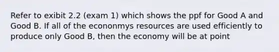 Refer to exibit 2.2 (exam 1) which shows the ppf for Good A and Good B. If all of the econonmys resources are used efficiently to produce only Good B, then the economy will be at point