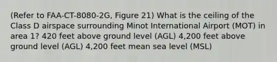 (Refer to FAA-CT-8080-2G, Figure 21) What is the ceiling of the Class D airspace surrounding Minot International Airport (MOT) in area 1? 420 feet above ground level (AGL) 4,200 feet above ground level (AGL) 4,200 feet mean sea level (MSL)