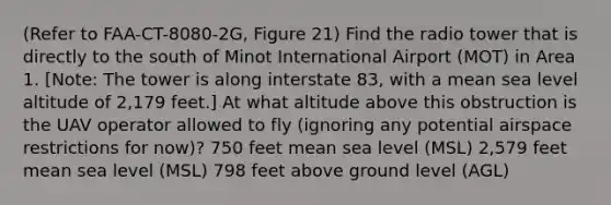 (Refer to FAA-CT-8080-2G, Figure 21) Find the radio tower that is directly to the south of Minot International Airport (MOT) in Area 1. [Note: The tower is along interstate 83, with a mean sea level altitude of 2,179 feet.] At what altitude above this obstruction is the UAV operator allowed to fly (ignoring any potential airspace restrictions for now)? 750 feet mean sea level (MSL) 2,579 feet mean sea level (MSL) 798 feet above ground level (AGL)