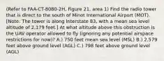 (Refer to FAA-CT-8080-2H, Figure 21, area 1) Find the radio tower that is direct to the south of Minot International Airport (MOT). [Note: The tower is along Interstate 83, with a mean sea level altitude of 2,179 feet.] At what altitude above this obstruction is the UAV operator allowed to fly (ignoring any potential airspace restrictions for now)? A.) 750 feet mean sea level (MSL) B.) 2,579 feet above ground level (AGL) C.) 798 feet above ground level (AGL)