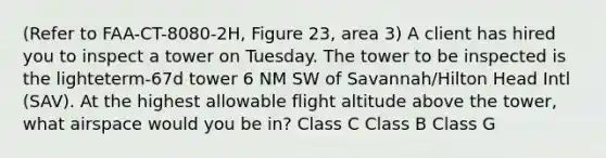 (Refer to FAA-CT-8080-2H, Figure 23, area 3) A client has hired you to inspect a tower on Tuesday. The tower to be inspected is the lighteterm-67d tower 6 NM SW of Savannah/Hilton Head Intl (SAV). At the highest allowable flight altitude above the tower, what airspace would you be in? Class C Class B Class G