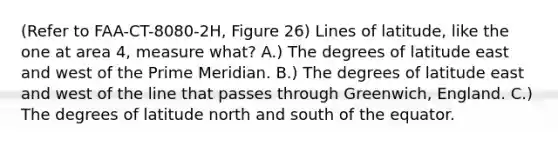 (Refer to FAA-CT-8080-2H, Figure 26) Lines of latitude, like the one at area 4, measure what? A.) The degrees of latitude east and west of the Prime Meridian. B.) The degrees of latitude east and west of the line that passes through Greenwich, England. C.) The degrees of latitude north and south of the equator.