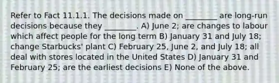 Refer to Fact 11.1.1. The decisions made on ________ are long-run decisions because they ________. A) June 2; are changes to labour which affect people for the long term B) January 31 and July 18; change Starbucks' plant C) February 25, June 2, and July 18; all deal with stores located in the United States D) January 31 and February 25; are the earliest decisions E) None of the above.