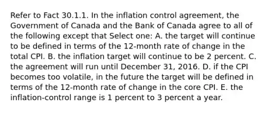 Refer to Fact 30.1.1. In the inflation control agreement, the Government of Canada and the Bank of Canada agree to all of the following except that Select one: A. the target will continue to be defined in terms of the 12-month rate of change in the total CPI. B. the inflation target will continue to be 2 percent. C. the agreement will run until December 31, 2016. D. if the CPI becomes too volatile, in the future the target will be defined in terms of the 12-month rate of change in the core CPI. E. the inflation-control range is 1 percent to 3 percent a year.