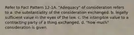 Refer to Fact Pattern 12-1A. "Adequacy" of consideration refers to a. the substantiality of the consideration exchanged. b. legally sufficient value in the eyes of the law. c. the intangible value to a contracting party of a thing exchanged. d. "how much" consideration is given.