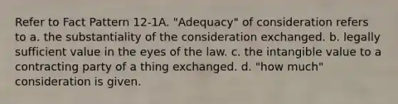 Refer to Fact Pattern 12-1A. "Adequacy" of consideration refers to a. the substantiality of the consideration exchanged. b. legally sufficient value in the eyes of the law. c. the intangible value to a contracting party of a thing exchanged. d. "how much" consideration is given.