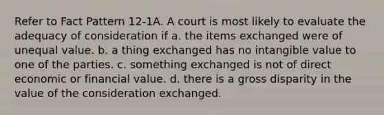 Refer to Fact Pattern 12-1A. A court is most likely to evaluate the adequacy of consideration if a. the items exchanged were of unequal value. b. a thing exchanged has no intangible value to one of the parties. c. something exchanged is not of direct economic or financial value. d. there is a gross disparity in the value of the consideration exchanged.