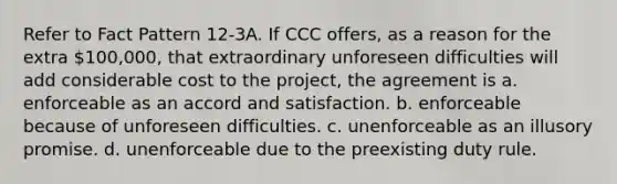 Refer to Fact Pattern 12-3A. If CCC offers, as a reason for the extra 100,000, that extraordinary unforeseen difficulties will add considerable cost to the project, the agreement is a. enforceable as an accord and satisfaction. b. enforceable because of unforeseen difficulties. c. unenforceable as an illusory promise. d. unenforceable due to the preexisting duty rule.