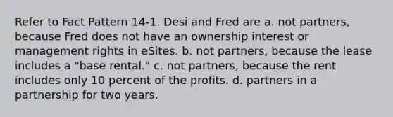 Refer to Fact Pattern 14-1. Desi and Fred are a. not partners, because Fred does not have an ownership interest or management rights in eSites. b. not partners, because the lease includes a "base rental." c. not partners, because the rent includes only 10 percent of the profits. d. partners in a partnership for two years.