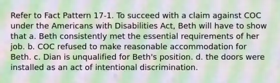 Refer to Fact Pattern 17-1. To succeed with a claim against COC under <a href='https://www.questionai.com/knowledge/keiVE7hxWY-the-american' class='anchor-knowledge'>the american</a>s with Disabilities Act, Beth will have to show that a. Beth consistently met the essential requirements of her job. b. COC refused to make reasonable accommodation for Beth. c. Dian is unqualified for Beth's position. d. the doors were installed as an act of intentional discrimination.