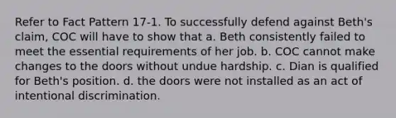 Refer to Fact Pattern 17-1. To successfully defend against Beth's claim, COC will have to show that a. Beth consistently failed to meet the essential requirements of her job. b. COC cannot make changes to the doors without undue hardship. c. Dian is qualified for Beth's position. d. the doors were not installed as an act of intentional discrimination.