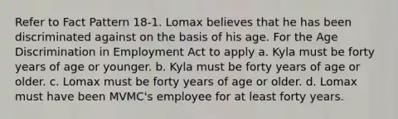 Refer to Fact Pattern 18-1. Lomax believes that he has been discriminated against on the basis of his age. For the Age Discrimination in Employment Act to apply a. ​Kyla must be forty years of age or younger. b. ​Kyla must be forty years of age or older. c. ​Lomax must be forty years of age or older. d. ​Lomax must have been MVMC's employee for at least forty years.