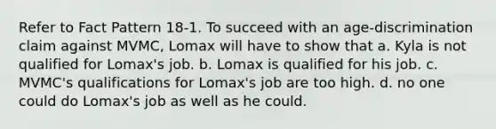 Refer to Fact Pattern 18-1. To succeed with an age-discrimination claim against MVMC, Lomax will have to show that a. ​Kyla is not qualified for Lomax's job. b. ​Lomax is qualified for his job. c. ​MVMC's qualifications for Lomax's job are too high. d. ​no one could do Lomax's job as well as he could.