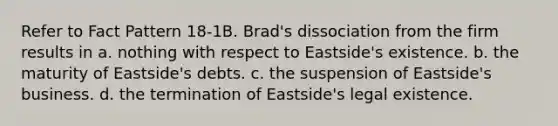 Refer to Fact Pattern 18-1B. Brad's dissociation from the firm results in a. nothing with respect to Eastside's existence. b. the maturity of Eastside's debts. c. the suspension of Eastside's business. d. the termination of Eastside's legal existence.