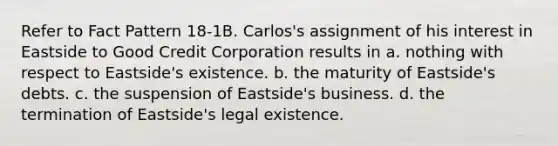 Refer to Fact Pattern 18-1B. Carlos's assignment of his interest in Eastside to Good Credit Corporation results in a. nothing with respect to Eastside's existence. b. the maturity of Eastside's debts. c. the suspension of Eastside's business. d. the termination of Eastside's legal existence.