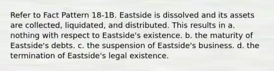 Refer to Fact Pattern 18-1B. Eastside is dissolved and its assets are collected, liquidated, and distributed. This results in a. nothing with respect to Eastside's existence. b. the maturity of Eastside's debts. c. the suspension of Eastside's business. d. the termination of Eastside's legal existence.