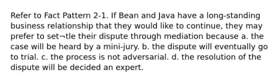 Refer to Fact Pattern 2-1. If Bean and Java have a long-standing business relationship that they would like to continue, they may prefer to set¬tle their dispute through mediation because a. the case will be heard by a mini-jury. b. the dispute will eventually go to trial. c. the process is not adversarial. d. the resolution of the dispute will be decided an expert.