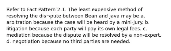 Refer to Fact Pattern 2-1. The least expensive method of resolving the dis¬pute between Bean and Java may be a. arbitration because the case will be heard by a mini-jury. b. litigation because each party will pay its own legal fees. c. mediation because the dispute will be resolved by a non-expert. d. negotiation because no third parties are needed.