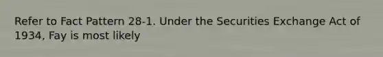 Refer to Fact Pattern 28-1. Under the Securities Exchange Act of 1934, Fay is most likely