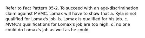 Refer to Fact Pattern 35-2. To succeed with an age-discrimination claim against MVMC, Lomax will have to show that a. Kyla is not qualified for Lomax's job. b. Lomax is qualified for his job. c. MVMC's qualifications for Lomax's job are too high. d. no one could do Lomax's job as well as he could.