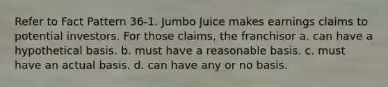 Refer to Fact Pattern 36-1. Jumbo Juice makes earnings claims to potential investors. For those claims, the franchisor a. can have a hypothetical basis. b. must have a reasonable basis. c. must have an actual basis. d. can have any or no basis.