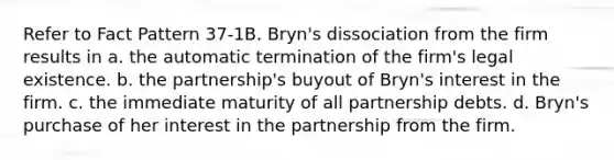 Refer to Fact Pattern 37-1B. Bryn's dissociation from the firm results in a. the automatic termination of the firm's legal existence. b. the partnership's buyout of Bryn's interest in the firm. c. the immediate maturity of all partnership debts. d. Bryn's purchase of her interest in the partnership from the firm.