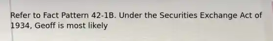 Refer to Fact Pattern 42-1B. Under the Securities Exchange Act of 1934, Geoff is most likely