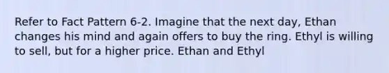 Refer to Fact Pattern 6-2. Imagine that the next day, Ethan changes his mind and again offers to buy the ring. Ethyl is willing to sell, but for a higher price. Ethan and Ethyl