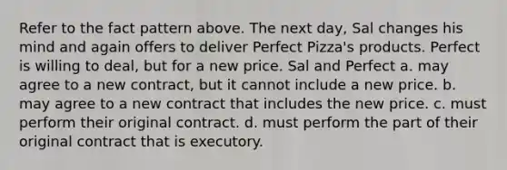 Refer to the fact pattern above. The next day, Sal changes his mind and again offers to deliver Perfect Pizza's products. Perfect is willing to deal, but for a new price. Sal and Perfect a. may agree to a new contract, but it cannot include a new price. b. may agree to a new contract that includes the new price. c. must perform their original contract. d. must perform the part of their original contract that is executory.