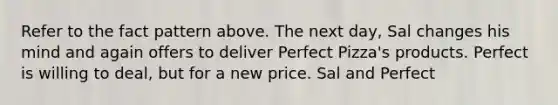 Refer to the fact pattern above. The next day, Sal changes his mind and again offers to deliver Perfect Pizza's products. Perfect is willing to deal, but for a new price. Sal and Perfect