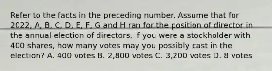 Refer to the facts in the preceding number. Assume that for 2022, A, B, C, D, E, F, G and H ran for the position of director in the annual election of directors. If you were a stockholder with 400 shares, how many votes may you possibly cast in the election? A. 400 votes B. 2,800 votes C. 3,200 votes D. 8 votes