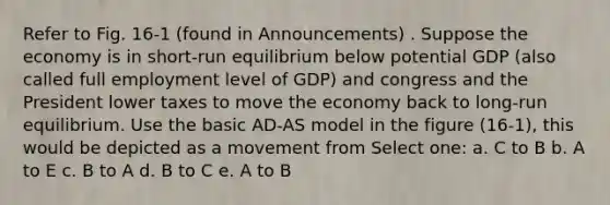 Refer to Fig. 16-1 (found in Announcements) . Suppose the economy is in short-run equilibrium below potential GDP (also called full employment level of GDP) and congress and the President lower taxes to move the economy back to long-run equilibrium. Use the basic AD-AS model in the figure (16-1), this would be depicted as a movement from Select one: a. C to B b. A to E c. B to A d. B to C e. A to B