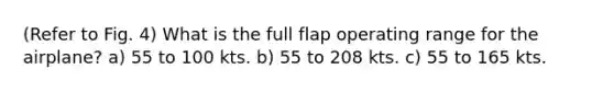 (Refer to Fig. 4) What is the full flap operating range for the airplane? a) 55 to 100 kts. b) 55 to 208 kts. c) 55 to 165 kts.