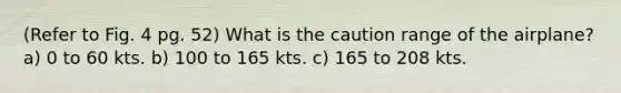 (Refer to Fig. 4 pg. 52) What is the caution range of the airplane? a) 0 to 60 kts. b) 100 to 165 kts. c) 165 to 208 kts.