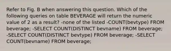 Refer to Fig. B when answering this question. Which of the following queries on table BEVERAGE will return the numeric value of 2 as a result? -none of the listed -COUNT(bevtype) FROM beverage; -SELECT COUNT(DISTINCT bevname) FROM beverage; -SELECT COUNT(DISTINCT bevtype) FROM beverage; -SELECT COUNT(bevname) FROM beverage;