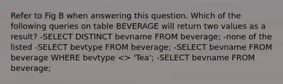 Refer to Fig B when answering this question. Which of the following queries on table BEVERAGE will return two values as a result? -SELECT DISTINCT bevname FROM beverage; -none of the listed -SELECT bevtype FROM beverage; -SELECT bevname FROM beverage WHERE bevtype <> 'Tea'; -SELECT bevname FROM beverage;