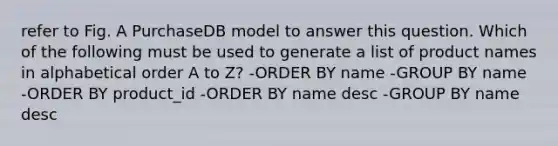 refer to Fig. A PurchaseDB model to answer this question. Which of the following must be used to generate a list of product names in alphabetical order A to Z? -ORDER BY name -GROUP BY name -ORDER BY product_id -ORDER BY name desc -GROUP BY name desc