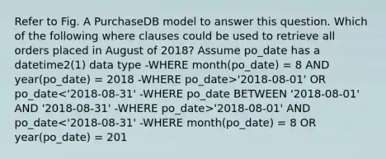 Refer to Fig. A PurchaseDB model to answer this question. Which of the following where clauses could be used to retrieve all orders placed in August of 2018? Assume po_date has a datetime2(1) data type -WHERE month(po_date) = 8 AND year(po_date) = 2018 -WHERE po_date>'2018-08-01' OR po_date '2018-08-01' AND po_date<'2018-08-31' -WHERE month(po_date) = 8 OR year(po_date) = 201