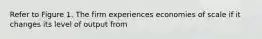 Refer to Figure 1. The firm experiences economies of scale if it changes its level of output from