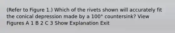 (Refer to Figure 1.) Which of the rivets shown will accurately fit the conical depression made by a 100° countersink? View Figures A 1 B 2 C 3 Show Explanation Exit