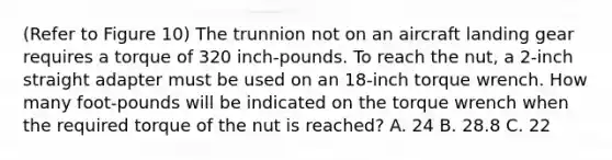 (Refer to Figure 10) The trunnion not on an aircraft landing gear requires a torque of 320 inch-pounds. To reach the nut, a 2-inch straight adapter must be used on an 18-inch torque wrench. How many foot-pounds will be indicated on the torque wrench when the required torque of the nut is reached? A. 24 B. 28.8 C. 22