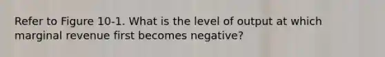 Refer to Figure 10-1. What is the level of output at which marginal revenue first becomes negative?